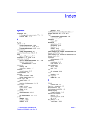 Page 871LOGIQ 5 Basic User Manual Index -1
Direction 2300002-100 Rev. 2
Index
Symbols
% Stenosis , 9-35
B-Mode generic measurement , 7-76, , 11-6
M-Mode , 9-42, , 11-13
A
A , 9-13
A/B ratio , 9-13
Doppler measurements , 7-89
generic measurement , 7-82, , 11-11
M-Mode measurements , 9-43, , 11-14
Abdomen exam
splenic measurements , 8-5
Abdominal circumference (AC) , 9-10
About
System Utility screen , 16-34
Acceleration , 8-12, , 9-48, , 11-26
Acceleration time (AT)
OB/GYN vessel measurement , 8-12, , 9-48...