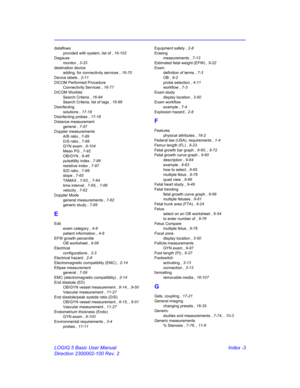 Page 873LOGIQ 5 Basic User Manual Index -3
Direction 2300002-100 Rev. 2
dataflows
provided with system, list of , 16-102
Degauss
monitor , 3-33
destination device
adding, for connectivity services , 16-70
Device labels , 2-11
DICOM Performed Procedure
Connectivity Services , 16-77
DICOM Worklist
Search Criteria , 16-84
Search Criteria, list of tags , 16-86
Disinfecting
solutions , 17-18
Disinfecting probes , 17-18
Distance measurement
general , 7-57
Doppler measurements
A/B ratio , 7-89
D/S ratio , 7-88
GYN exam...