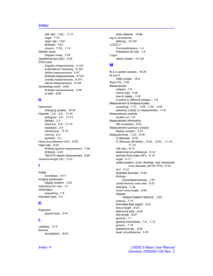 Page 874Index
Index -4 LOGIQ 5 Basic User Manual
Direction 2300002-100 Rev. 2
A/B ratio , 7-82, , 11-11
angle , 7-81
heart rate , 7-84
M-Mode , 7-83
volume , 7-78, , 11-8
Generic study
Doppler mode , 7-85
Gestational sac (GS) , 9-28
GYN exam
Doppler measurements , 9-104
endometrium thickness , 9-100
follicle measurements , 9-97
M-Mode measurements , 9-103
ovaries measurements , 9-101
uterus measurements , 9-102
Gynecology exam , 9-94
B-Mode measurements , 9-96
to start , 9-95
H
Harmonics
changing presets ,...