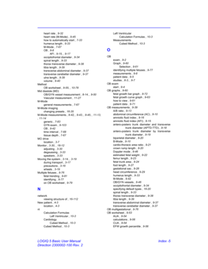 Page 875LOGIQ 5 Basic User Manual Index -5
Direction 2300002-100 Rev. 2
heart rate , 9-32
heart rate (M-Mode) , 9-45
how to automatically start , 7-33
humerus length , 9-33
M-Mode , 7-67
OB , 9-8
AFI , 9-15, , 9-17
occipitofrontal diameter , 9-34
spinal length , 9-33
thorax transverse diameter , 9-38
tibia length , 9-39
transverse abdominal diameter , 9-37
transverse cerebellar diameter , 9-37
ulna length , 9-39
volume , 9-40
Method
OB worksheet , 9-55, , 10-78
Mid diastole (MD)
OB/GYN vessel measurement , 8-14,...