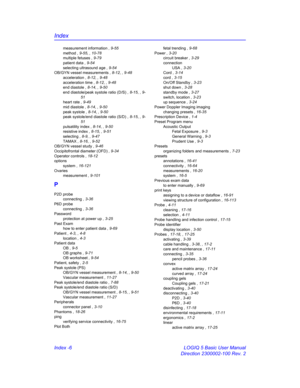 Page 876Index
Index -6 LOGIQ 5 Basic User Manual
Direction 2300002-100 Rev. 2
measurement information , 9-55
method , 9-55, , 10-78
multiple fetuses , 9-79
patient data , 9-54
selecting ultrasound age , 9-54
OB/GYN vessel measurements , 8-12, , 9-48
acceleration , 8-12, , 9-48
acceleration time , 8-12, , 9-48
end diastole , 8-14, , 9-50
end diastole/peak systole ratio (D/S) , 8-15, , 9-
51
heart rate , 9-49
mid diastole , 8-14, , 9-50
peak systole , 8-14, , 9-50
peak systole/end diastole ratio (S/D) , 8-15, ,...