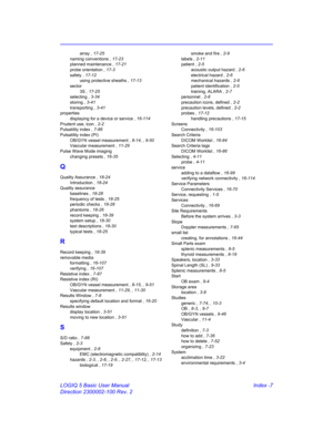 Page 877LOGIQ 5 Basic User Manual Index -7
Direction 2300002-100 Rev. 2
array , 17-25
naming conventions , 17-23
planned maintenance , 17-21
probe orientation , 17-3
safety , 17-12
using protective sheaths , 17-13
sector
3S , 17-25
selecting , 3-34
storing , 3-41
transporting , 3-41
properties
displaying for a device or service , 16-114
Prudent use, icon , 2-2
Pulsatility index , 7-86
Pulsatility index (PI)
OB/GYN vessel measurement , 8-14, , 9-50
Vascular measurement , 11-29
Pulse Wave Mode imaging
changing...