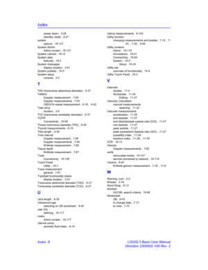 Page 878Index
Index -8 LOGIQ 5 Basic User Manual
Direction 2300002-100 Rev. 2
power down , 3-28
standby mode , 3-27
system
options , 16-121
System Admin
Admin screen , 16-121
System cabinet , 18-12
System data
features , 18-2
System messages
display location , 3-51
System presets , 16-5
System setup
console , 3-5
T
TAD (transverse abdominal diameter) , 9-37
TAMAX
Doppler measurement , 7-64
Doppler measurements , 7-63
OB/GYN vessel measurement , 8-16, , 9-52
Task lamp
location , 3-9
TCD (transverse cerebellar...