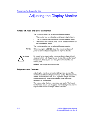 Page 90Preparing the System for Use
3-30 LOGIQ 5 Basic User Manual
Direction 2300002-100 Rev. 2
Adjusting the Display Monitor
Rotate, tilt, raise and lower the monitor
The monitor position can be adjusted for easy viewing.
•  The monitor can be rotated around its central pivot point.
•   The monitor can be tilted for the optimum viewing angle.
•  The monitor and console panel can be raised or lowered for 
the best viewing height.
The monitor position can be adjusted for easy viewing.
NOTE:  When moving the...