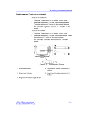 Page 91Adjusting the Display Monitor
LOGIQ 5 Basic User Manual 3-31
Direction 2300002-100 Rev. 2
Brightness and Contrast (continued)
To adjust the brightness:
1.  Press the Toggle button on the display monitor twice.
2.  Press the Adjustment (+) button to increase brightness.  
Press the Adjustment (-) button to decrease brightness.
The amount of brightness is shown on a slide bar on the 
screen.
To adjust the contrast:
1.  Press the Toggle button on the display monitor once.
2.  Press the Adjustment (+) button...