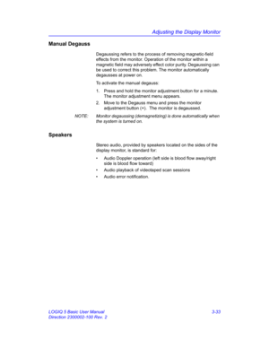 Page 93Adjusting the Display Monitor
LOGIQ 5 Basic User Manual 3-33
Direction 2300002-100 Rev. 2
Manual Degauss
Degaussing refers to the process of removing magnetic-field 
effects from the monitor. Operation of the monitor within a 
magnetic field may adversely effect color purity. Degaussing can 
be used to correct this problem. The monitor automatically 
degausses at power on.
To activate the manual degauss:
1.  Press and hold the monitor adjustment button for a minute. 
The monitor adjustment menu appears....