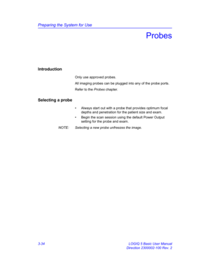 Page 94Preparing the System for Use
3-34 LOGIQ 5 Basic User Manual
Direction 2300002-100 Rev. 2
Probes
Introduction
Only use approved probes. 
All imaging probes can be plugged into any of the probe ports.
Refer to the Probes chapter.
Selecting a probe
•  Always start out with a probe that provides optimum focal 
depths and penetration for the patient size and exam.
•  Begin the scan session using the default Power Output 
setting for the probe and exam.
NOTE:  Selecting a new probe unfreezes the image. 