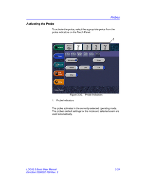Page 99Probes
LOGIQ 5 Basic User Manual 3-39
Direction 2300002-100 Rev. 2
Activating the Probe
To activate the probe, select the appropriate probe from the 
probe indicators on the Touch Panel.
 Figure 3-20. Probe Indicators
1. Probe Indicators
The probe activates in the currently-selected operating mode. 
The probes default settings for the mode and selected exam are 
used automatically.
1 