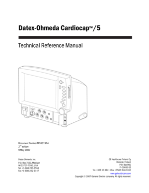 Page 1
Datex-Ohmeda Cardiocap™/5 
 
Technical Reference Manual 
 
 
 
Document Number M1031914 
2
nd edition 
9 May 2007 
   
Datex-Ohmeda, Inc. 
P.O. Box 7550, Madison 
WI 53707-7550, USA 
Tel. +1-608-221-1551   
Fax +1-608-222-9147 GE Healthcare Finland Oy 
Helsinki, Finland 
P.O. Box 900 
 FI-00031 GE 
Tel. +358 10 39411 Fax +358 9 146 3310  
www.gehealthcare.com  
Copyright  © 2007 General Electric comp any. All rights reserved.  