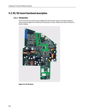 Page 104
Cardiocap/5 Technical Reference Manual 
5.3 DC/DC board functional description 
5.3.1 Introduction 
The DC/DC board converts the output voltage of the AC/DC power supply or the battery voltage to 
various supply voltages for the electronics of Cardiocap/5 monitor. Another main task of the board is 
battery charging.  
 
Figure 5-5. DC/DC board  
5-6  