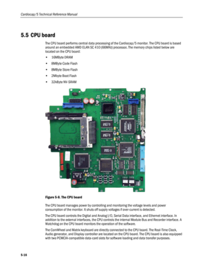 Page 114
Cardiocap/5 Technical Reference Manual 
5.5 CPU board 
The CPU board performs central data processing of the Cardiocap/5 monitor. The CPU board is based 
around an embedded AMD ELAN SC 410 (66MHz) processor. The memory chips listed below are 
located on the CPU board: 
• 16MByte DRAM 
• 8MByte Code Flash 
• 8MByte Store Flash 
• 2Mbyte Boot Flash 
• 32kByte NV-SRAM 
 
Figure 5-8. The CPU board 
The CPU board manages power by controlling and monitoring the voltage levels and power 
consumption of the...