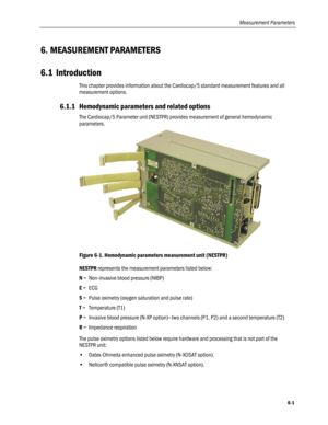 Page 129
Measurement Parameters 
6. MEASUREMENT PARAMETERS 
6.1 Introduction 
This chapter provides information about the Cardiocap/5 standard measurement features and all 
measurement options.  
6.1.1 Hemodynamic parameters and related options 
The Cardiocap/5 Parameter unit (NESTPR) provides measurement of general hemodynamic 
parameters.  
 
Figure 6-1. Hemodynamic parameters measurement unit (NESTPR) 
NESTPR represents the measurement parameters listed below: 
N = Non-invasive blood pressure (NIBP) 
E = ECG...