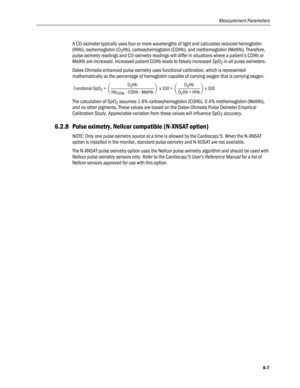 Page 135
Measurement Parameters 
A CO-oximeter typically uses four or more wavelengths of light and calculates reduced hemoglobin 
(HHb), oxyhemoglobin (O2Hb), carboxyhemoglobin (COHb), and methemoglobin (MetHb). Therefore, 
pulse oximetry readings and CO-oximetry readings will differ in situations where a patient’s COHb or 
MetHb are increased. Increased patient COHb leads to falsely increased SpO2 in all pulse oximeters. 
Datex-Ohmeda enhanced pulse oximetry uses functional calibration, which is represented...