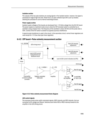 Page 149
Measurement Parameters 
Isolation section 
The outputs of the two opto isolators are analog signals in the isolated section, however, the signal is 
processed on logical high-low level. Reset line is an open collector type with a pull-up resistor, 
allowing the processor to use its internal watchdog function. 
Power supply section 
Isolated supply voltages of the boards are developed from +15 Vdirty voltage from the DC/DC board. 
The power supply is a switched mode circuit, where the FET transistor...
