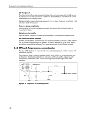 Page 150
Cardiocap/5 Technical Reference Manual 
LED driving circuit 
The differential amplifier circuit measures the voltage difference that corresponds to the LED current. 
Its output is sent back to the processor in 0 to 5 V level. There are feedback circuits from LED current 
measurement and LED intensity control. 
Background light is measured by picking up a sample from the signal. The sample is modified to 0 to 5 
V level and sent to the processor. 
Measured signal preamplification 
The preamplifier is a...