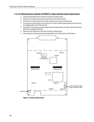 Page 174
Cardiocap/5 Technical Reference Manual 
7.3.13 Enhanced pulse oximetry (N-XOSAT) or SpO2 interface board replacement  
1. Disconnect the Mother board cable from the SpO2 interface board. 
2. Remove the 3 screws that secure the assembly cover to the front panel. 
3. Remove the 4 screws that secure the SpO2 interface board to the assembly cover. 
4. To remove the pulse oximetry board cover from the SpO2 interface board, gently bend the tabs to 
an upright position and lift the cover off.  
5. Remove the 4...
