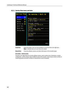 Page 188
Cardiocap/5 Technical Reference Manual 
8.2.1 Service View menu and data 
 
Scroll Vers Select this option, then turn the ComWheel to scroll the field on the right side. –
More– indicates there are more lines to be viewed. 
Record Vers Prints the software versions and other information on the recorder paper. 
Sw version / Unit id screen 
The field on the right shows the monitor software version, serial number (not in illustration), monitor 
configuration, and the release dates of different parts of the...