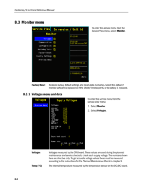 Page 190
Cardiocap/5 Technical Reference Manual 
8.3 Monitor menu 
 
To enter this service menu from the 
Service View menu, select Monitor. 
Factory Reset Restores factory default settings and clears data memories. Select this option if 
monitor software is replaced or if the SRAM/Timekeeper IC or its battery is replaced. 
8.3.1 Voltages menu and data 
 
To enter this service menu from the 
Service View menu: 
1. Select Monitor. 
2. Select Voltages.  
Voltages Voltages measured by the CPU board. These values...