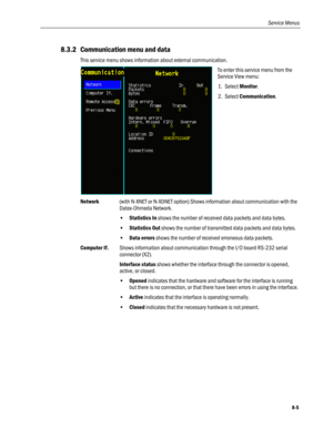 Page 191
Service Menus 
8.3.2 Communication menu and data 
This service menu shows information about external communication. 
 
To enter this service menu from the 
Service View menu: 
1. Select Monitor. 
2. Select Communication.  
Network (with N-XNET or N-XDNET option) Shows information about communication with the 
Datex-Ohmeda Network. 
• Statistics In shows the number of received data packets and data bytes. 
• Statistics Out shows the number of transmitted data packets and data bytes. 
• Data errors shows...