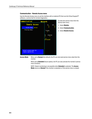 Page 192
Cardiocap/5 Technical Reference Manual 
Communication – Remote Access menu 
Use the Remote Access menu to set the interface with an external PC that runs the Virtual Support™ 
software, a service tool for remote diagnostics. 
 
To enter this service menu from the 
Service View menu: 
1. Select Monitor. 
2. Select Communication.  
3. Select Remote Access. 
Access Mode When set to Normal (the default), the PC can only read service menu data from the 
monitor. 
When set to Extended (future option), the PC...