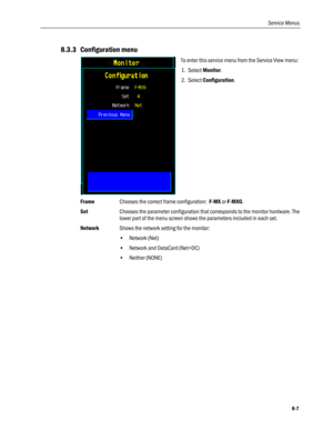 Page 193
Service Menus 
8.3.3 Configuration menu 
 
To enter this service menu from the Service View menu: 
1. Select Monitor. 
2. Select Configuration.  
Frame Chooses the correct frame configuration:  F-MX or F-MXG. 
Set Chooses the parameter configuration that corresponds to the monitor hardware. The 
lower part of the menu screen shows the parameters included in each set. 
Network  Shows the network setting for the monitor: 
• Network (Net) 
• Network and DataCard (Net+DC) 
• Neither (NONE) 
 
8-7  