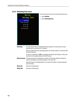 Page 194
Cardiocap/5 Technical Reference Manual 
8.3.4 Watchdog Tests menu 
 
To enter this service menu from the Service View menu: 
1. Select Monitor. 
2. Select Watchdog Tests.  
Watchdog This test ensures that the watchdog functions properly. This test shows running 
seconds with an accuracy of 0.1 seconds. 
 When the safety element is working properly, the monitor restarts 1.5 seconds after 
the start of the test.  
In case of a malfunction, >20 s is displayed and the test will interrupt. In this case, 
the...