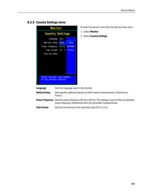 Page 195
Service Menus 
8.3.5 Country Settings menu 
 
To enter this service menu from the Service View menu: 
1. Select Monitor. 
2. Select Country Settings.  
Language  Sets the language used in this monitor. 
National Reqs Sets specific software features to fulfill national requirements in Germany or 
France. 
Power Frequency Sets the power frequency (50 Hz or 60 Hz). This setting is used to filter out possible 
power frequency interference from the parameter measurements. 
Time format Sets the time format of...