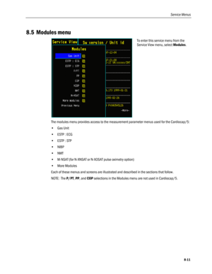 Page 197
Service Menus 
8.5 Modules menu 
 
To enter this service menu from the 
Service View menu, select Modules. 
The modules menu provides access to the measurement parameter menus used for the Cardiocap/5: 
• Gas Unit 
• ESTP : ECG 
• ESTP : STP 
• NIBP 
• NMT 
• M-NSAT (for N-XNSAT or N-XOSAT pulse oximetry option) 
• More Modules 
Each of these menus and screens are illustrated and described in the sections that follow. 
NOTE:  The P/PT, PP, and COP selections in the Modules menu are not used in...