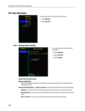 Page 198
Cardiocap/5 Technical Reference Manual 
8.6 Gas Unit menu 
 
To access this menu from the Service View menu: 
1. Select Modules. 
2. Select Gas Unit. 
 
8.6.1 General menu and data 
 
To access this menu from the Service 
View menu: 
1. Select Modules. 
2. Select Gas Unit. 
3. Select General. 
 
General Service Data screen 
Module configuration 
Shows the available measurement options (the measurement options that are detected by the 
measurement unit). 
Timeouts, Bad checksums, and Bad c-s by mod are...