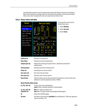 Page 199
Service Menus 
Counting starts at power on and is reset to zero at power off. Nonzero values do not indicate a 
failure, but continuous counting (more than 50 per second) indicates a serial communication 
failure. Also, other measurement units can cause these numbers to rise. 
8.6.2 Gases menu and data 
 
To access this menu from the 
Service View menu: 
1. Select Modules. 
2. Select Gas Unit. 
3. Select Gases. 
 
Calibrate ID Not used in Cardiocap/5. 
Noise Meas Activates the noise measurement. 
Sample...