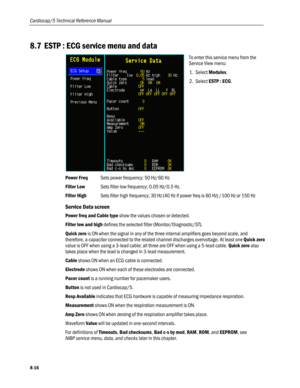 Page 202
Cardiocap/5 Technical Reference Manual 
8.7 ESTP : ECG service menu and data 
 
To enter this service menu from the 
Service View menu: 
1. Select Modules. 
2. Select ESTP : ECG. 
Power Freq Sets power frequency; 50 Hz/60 Hz. 
Filter Low Sets filter low frequency; 0.05 Hz/0.5 Hz. 
Filter High Sets filter high frequency; 30 Hz (40 Hz if power freq is 60 Hz) /100 Hz or 150 Hz 
Service Data screen 
Power freq and Cable type show the values chosen or detected. 
Filter low and high defines the selected...