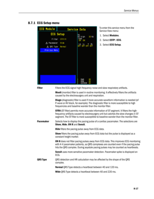 Page 203
Service Menus 
8.7.1 ECG Setup menu 
 
To enter this service menu from the 
Service View menu: 
1. Select Modules. 
2. Select ESTP : ECG.  
3. Select ECG Setup.  
Filter Filters the ECG signal high-frequency noise and slow-respiratory artifacts. 
 Monit (monitor) filter is used in routine monitoring. It effectively filters the artifacts 
caused by the electrosurgery unit and respiration.  
 Diagn (diagnostic) filter is used if more accurate waveform information is needed (of 
P-wave or AV block, for...