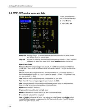 Page 204
Cardiocap/5 Technical Reference Manual 
8.8 ESTP : STP service menu and data 
 
To enter this service menu 
from the Service View menu: 
1. Select Modules. 
2. Select ESTP : STP. 
Record Data Records, or prints, the service data shown and board information (ID, serial number 
and software ID) on the recorder paper. 
Temp Test Activates the automatic temperature test for temperature channels T1 and T2. The result 
appears in the service data screen. NOTE: Select Temp Test twice to start the test....