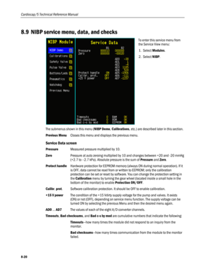 Page 206
Cardiocap/5 Technical Reference Manual 
8.9 NIBP service menu, data, and checks 
 
To enter this service menu from 
the Service View menu: 
1. Select Modules. 
2. Select NIBP. 
The submenus shown in this menu (NIBP Demo, Calibrations, etc.) are described later in this section. 
Previous Menu Closes this menu and displays the previous menu.  
Service Data screen 
Pressure Measured pressure multiplied by 10. 
Zero Pressure at auto zeroing multiplied by 10 and changes between +20 and -20 mmHg 
(+2.7 to...
