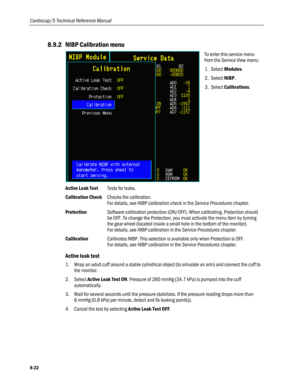 Page 208
Cardiocap/5 Technical Reference Manual 
8.9.2 NIBP Calibration menu 
 
To enter this service menu 
from the Service View menu: 
1. Select Modules. 
2. Select NIBP.  
3. Select Calibrations. 
Active Leak Test Tests for leaks. 
Calibration Check Checks the calibration.  
For details, see NIBP calibration check in the Service Procedures chapter. 
Protection Software calibration protection (ON/OFF). When calibrating, Protection should 
be OFF. To change the Protection, you must activate the menu item by...