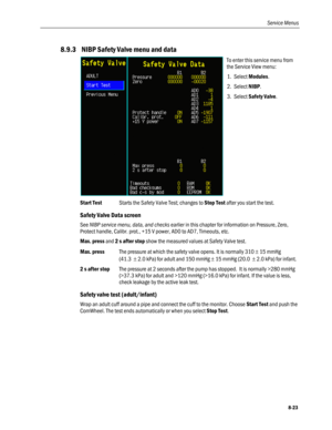 Page 209
Service Menus 
8.9.3  NIBP Safety Valve menu and data 
 
To enter this service menu from 
the Service View menu: 
1. Select Modules. 
2. Select NIBP.  
3. Select Safety Valve. 
Start Test Starts the Safety Valve Test; changes to Stop Test after you start the test. 
Safety Valve Data screen 
See NIBP service menu, data, and checks earlier in this chapter for information on Pressure, Zero, 
Protect handle, Calibr. prot., +15 V power, AD0 to AD7, Timeouts, etc. 
Max. press and 2 s after stop show the...