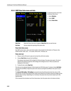 Page 210
Cardiocap/5 Technical Reference Manual 
8.9.4 NIBP Pulse Valve menu and data 
 
To enter this service menu from 
the Service View menu: 
1. Select Modules. 
2. Select NIBP.  
3. Select Pulse Valve. 
Start Test Starts the Pulse Valve test; changes to Stop Test after you start the test. 
Set Valve Lets you adjust the opening of the pulse valve. 
Pulse Valve Data screen 
See NIBP service menu, data, and checks earlier in this chapter for information on Pressure, Zero, 
Protect handle, Calibr. prot., +15 V...