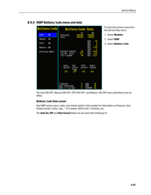 Page 211
Service Menus 
8.9.5 NIBP Buttons/Leds menu and data 
 
To enter this service menu from 
the Service View menu: 
1. Select Modules. 
2. Select NIBP.  
3. Select Buttons/Leds. 
The Auto ON/OFF, Manual ON/OFF, STAT ON/OFF, and Measur. ON/OFF menu selections have no 
effect. 
Buttons/Leds Data screen 
See NIBP service menu, data, and checks earlier in this chapter for information on Pressure, Zero, 
Protect handle, Calibr. prot., +15 V power, AD0 to AD7, Timeouts, etc. 
The Auto On/Off and Start Cancel...