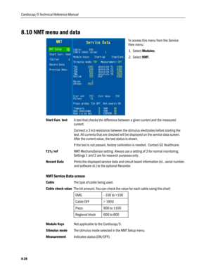 Page 214
Cardiocap/5 Technical Reference Manual 
8.10 NMT menu and data 
 
To access this menu from the Service 
View menu: 
1. Select Modules. 
2. Select NMT. 
 
Start Curr. test A test that checks the difference between a given current and the measured 
current.  
 Connect a 3 kΩ resistance between the stimulus electrodes before starting the 
test. All currents that are checked will be displayed on the service data screen. 
After the current value, the test status is shown.  
 If the test is not passed,...