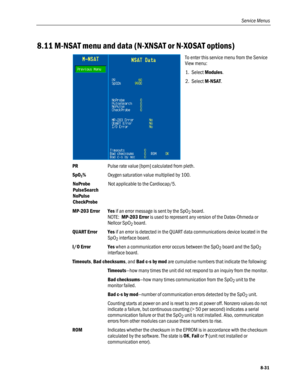 Page 217
Service Menus 
8.11 M-NSAT menu and data (N-XNSAT or N-XOSAT options) 
 
To enter this service menu from the Service 
View menu: 
1. Select Modules. 
2. Select M-NSAT. 
PR Pulse rate value [bpm] calculated from pleth. 
SpO2% Oxygen saturation value multiplied by 100. 
NoProbe 
PulseSearch 
NoPulse 
CheckProbe 
Not applicable to the Cardiocap/5. 
MP-203 Error Yes if an error message is sent by the SpO2 board. 
NOTE:  MP-203 Error is used to represent any version of the Datex-Ohmeda or 
Nellcor SpO2...