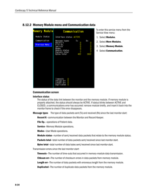 Page 220
Cardiocap/5 Technical Reference Manual 
8.12.2 Memory Module menu and Communication data 
 
To enter this service menu from the 
Service View menu: 
1. Select Modules. 
2. Select More Modules.  
3. Select Memory Module.  
4 Select Communication. 
Communication screen 
Interface status 
The status of the data link between the monitor and the memory module. If memory module is 
properly attached, the status should always be ACTIVE. If status blinks between ACTIVE and 
CLOSED, a communications error has...