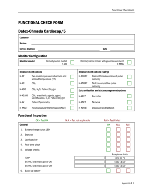 Page 59
Functional Check Form 
FUNCTIONAL CHECK FORM 
Datex-Ohmeda Cardiocap/5 
Customer  
Service  
Service Engineer  Date  
Monitor Configuration 
Monitor model: Hemodynamic model 
F-MX  Hemodynamic model with gas measurement 
F-MXG  
 
Measurement options Measurement options (SpO2) 
N-XP Two invasive pressure channels and 
second temperature (T2)  N-XOSAT Datex-Ohmeda enhanced pulse 
oximetry  
N-XC CO2  N-XNSAT Nellcor compatible pulse 
oximetry  
N-XCO CO2, N2O, Patient Oxygen  Data collection and data...