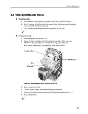 Page 71
Planned Maintenance 
3.2 Planned maintenance checks 
1. Visual inspection 
1. Switch the monitor to standby and disconnect all cables from the rear of the monitor. 
2. Check the external parts of the monitor. For example, check that the power cord receptacle is 
intact and the D-fend latch moves properly. 
3. Check that the markings of the mains fuses correspond to the fuse plate. 
 
2. Parts replacement 
1. Dissamble the frame (see section 7.3.1). 
2. Replace these items in the gas unit: occlusion...