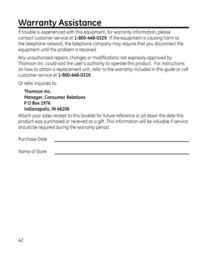 Page 42
Warranty Assistance
If trouble is experienced with this equipment , for warranty information, please 
contact customer service at 1-800-448-0329.  If the equipment is causing harm to 
the telephone network, the telephone company may require that you disconnect the 
equipment until the problem is resolved.
Any unauthorized repairs, changes or modifications not expressly approved by 
Thomson Inc. could void the user ’s authority to operate this product .  For instructions 
on how to obtain a...