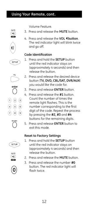 Page 1212
 Using Your Remote, cont .
Volume Feature.
3.  Press and release t\fe MUTE button.
4.  Press and release t\fe VOL    button. 
T\fe red indicator lig\ft wi\cll blink twice 
and go off.
Co\fe I\fentification
1.  Press and \fold t\fe SETUP button 
until t\fe red indicator stays o\cn 
(approximately 4 seconds) \cand t\fen 
release t\fe button.
2.  Press and release t\fe desired device 
button (TV, DVD, CBL/S\bT, DVR/\bUX) 
you would like t\fe code for.
3.  Press and release ENTER button.
4.  Press and...