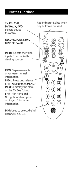 Page 44
RECORD, PL\bY, STOP, 
REW, FF, P\bUSE  TV, CBL/S\bT,  
DVR/\bUX, DVD 
Selects device  
to control.Red Indicator Lig\fts w\c\fen 
any button is pressed.
INPUT Selects t\fe video 
inputs from available 
viewing sources.
 
Button Functions
INFO Displays/selects 
on-screen c\fannel 
information.
MENU Press and release 
SHIFT/SETUP t\fen MENU/
INFO to display t\fe Menu\c 
on t\fe TV. See “Using 
SHIFT for Menu and 
Navigation” descript\cion 
on Page 10 for more 
information. 
 
DOT: Used to select digi\ctal...