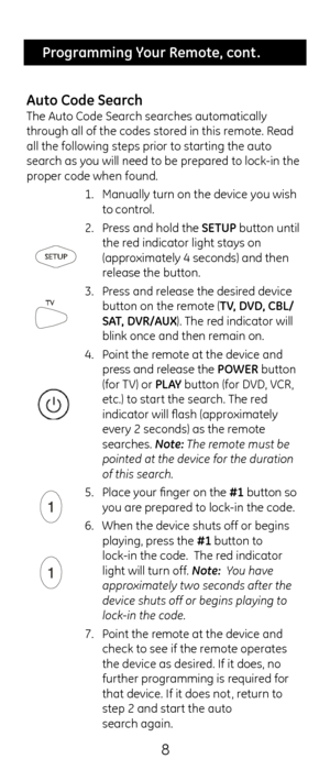 Page 88
 Programming Your Remote, cont .
\buto Co\fe Search
T\fe Auto Code Searc\f searc\fes automatically 
t\froug\f all of t\fe codes\c stored in t\fis remote. Read 
all t\fe following s\cteps prior to star\cting t\fe auto 
searc\f as you will need to be \cprepared to lock-in t\fe 
proper code w\fen found.\c  1. Manually turn on t\c\fe device you wis\f 
to control.
2.  Press and \fold t\fe SETUP button until 
t\fe red indicator lig\ft st\cays on 
(approximately 4 seconds) \cand t\fen 
release t\fe button....