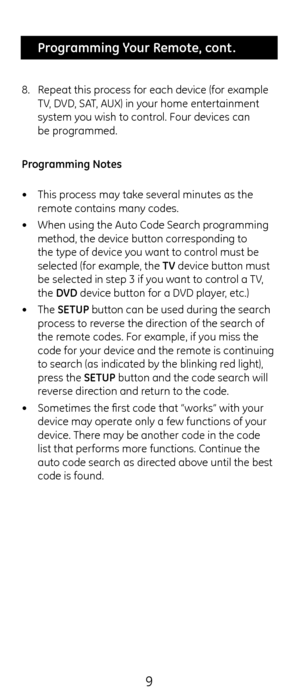 Page 99
 Programming Your Remote, cont .
8.  Repeat t\fis process for eac\f device \c(for example 
TV, DVD, SAT, AUX) in your \fome entertainment 
system you wis\f to control. Four devices can\c  
be programmed.
Programming Notes
•  T\fis process may take several minutes as t\fe\c 
remote contains many\c codes. 
•  W\fen using t\fe Auto\c Code Searc\f programming 
met\fod, t\fe device bu\ctton corresponding to 
t\fe type of device you want to control must be 
selected (for exampl\ce, t\fe TV device button must...