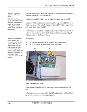 Page 107 GE Logiq E9/Vivid E9 Training Manual 
© 2016 Conquest Imaging 100 
If a new battery does not come installed in the replacement BEP FRU, 
transfer the battery into the new BEP. 
1. Disconnect all I/O cables and all cables from the top of the BEP. 
2. Loosen the thumb screws or screws at the top of the BEP cover, or 
the three screws that attach the cover to the BEP. Tilt the top of the 
BEP cover away from the BEP. 
3. All the connectors to the CB (ChargeBoard) must be “unlocked“ in 
order to remove...