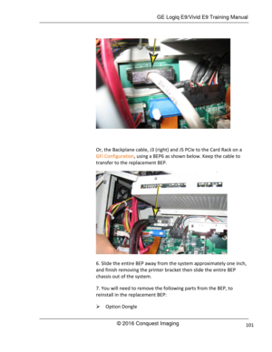 Page 108 GE Logiq E9/Vivid E9 Training Manual 
© 2016 Conquest Imaging 101 
 
 
Or, the Backplane cable, J3 (right) and J5 PCIe to the Card Rack on a 
GFI Configuration, using a BEP6 as shown below. Keep the cable to 
transfer to the replacement BEP. 
 
6. Slide the entire BEP away from the system approximately one inch, 
and finish removing the printer bracket then slide the entire BEP 
chassis out of the system. 
7. You will need to remove the following parts from the BEP, to 
reinstall in the replacement BEP:...